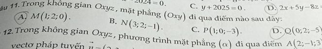 2024=0. C. y+2025=0. D. 2x+5y-8z=
ầu 11. Trong không gian Oxyz , mặt phẳng (Oxy) đi qua điểm nào sau đây:
A M(1;2;0). B. N(3;2;-1). C. P(1;0;-3). D. Q(0;2;-5)
12. Trong không gian Oxyz , phương trình mặt phẳng (α) đi qua điểm A(2;-1;3
vecto pháp tuyến vector n(