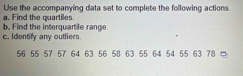 Use the accompanying data set to complete the following actions. 
a. Find the quartiles. 
b. Find the interquartile range. 
c. Identify any outliers.
56 55 57 57 64 63 56 58 63 55 64 54 55 63 78