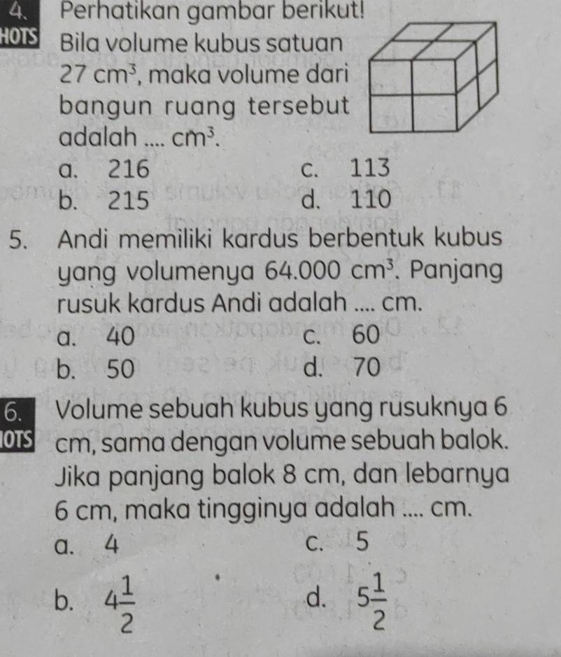 Perhatikan gambar berikut!
HOTS Bila volume kubus satuan
27cm^3 , maka volume dari
bangun ruang tersebut
adalah _ cm^3.
a. 216 c. 113
b. 215 d. 110
5. Andi memiliki kardus berbentuk kubus
yang volumenya 64.000cm^3. Panjang
rusuk kardus Andi adalah .... cm.
a. 40 c. 60
b. 50 d. 70
6. Volume sebuah kubus yang rusuknya 6
IOTS cm, sama dengan volume sebuah balok.
Jika panjang balok 8 cm, dan lebarnya
6 cm, maka tingginya adalah .... cm.
a. 4 c. 5
b. 4 1/2  5 1/2 
d.