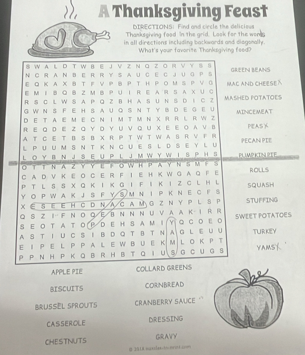 a Thanksgiving Feast 
DIRECTIONS: Find and circle the delicious 
Thanksgiving food in the grid. Look for the words 
in all directions including backwards and diagonally. 
What's your favorite Thanksgiving food? 
APPLE PIE 
BISCUITS CORNBREAD 
BrUSEL SPRoUt CRANBERRY SAUCE ' 
CASSEROLE DRESSING 
CHESTNUTS GRAVY 
@ 2018 nuxzles-tn>nrint cnm