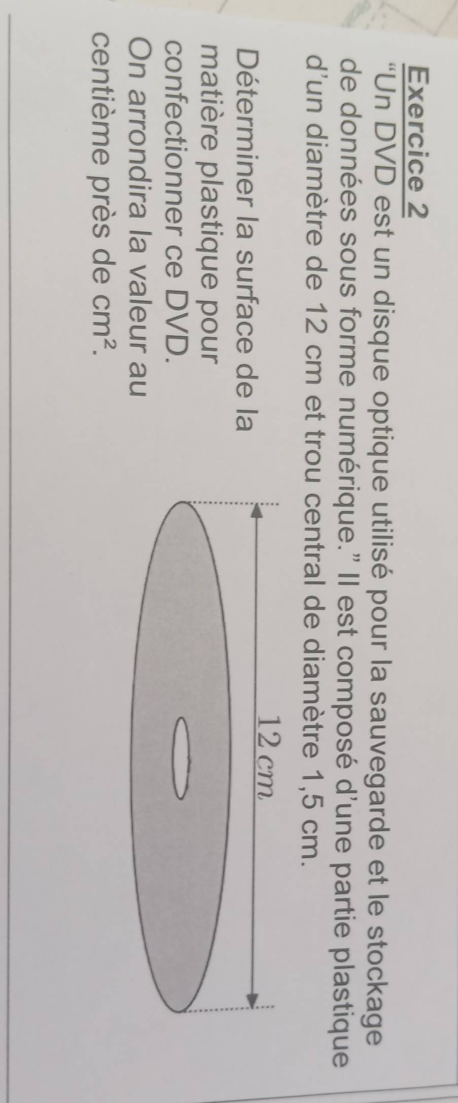 “Un DVD est un disque optique utilisé pour la sauvegarde et le stockage 
de données sous forme numérique." Il est composé d'une partie plastique 
d'un diamètre de 12 cm et trou central de diamètre 1,5 cm. 
Déterminer la surface de la 
matière plastique pour 
confectionner ce DVD. 
On arrondira la valeur au 
centième près de cm^2.