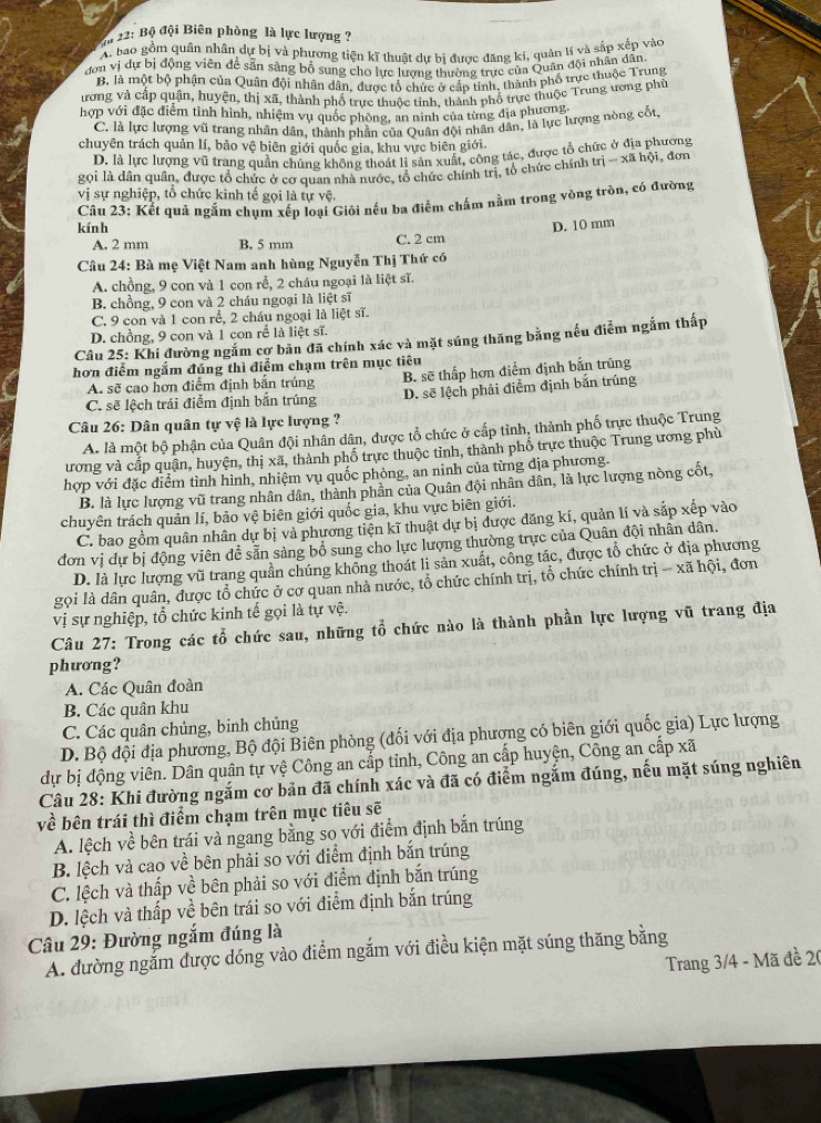 22: Bộ đội Biên phòng là lực lượng ?
A. bao gồm quân nhân dự bị và phương tiện kĩ thuật dự bi được đăng kí, quản lí và sắp xếp vàc
đơn vị dự bị động viên dể sẵn sàng bố sung cho lực lương thường trực của Quân đội nhân dân
B, là một bộ phận của Quân đội nhân dân, được tổ chức ở cấp tinh, thành phố trực thuộc Trung
ương và cấp quận, huyện, thị xã, thành phố trưc thuộc tỉnh. thành phố trực thuộc Trung ương phù
hợp với đặc điểm tình hình, nhiệm vụ quốc phòng, an ninh của từng địa phương
C. là lực lượng vũ trang nhân dân, thành phần của Quân đội nhân dân, là lực lượng nòng cốt,
chuyên trách quản lí, bảo vệ biên giới quốc gia, khu vực biên giới
D. là lực lượng vũ trang quần chúng không thoát li sản xuất, công tác, được tổ chức ở địa phương
gọi là dân quân, được tổ chức ở cơ quan nhà nước, tổ chức chính trị, tổ chức chính trị - xã hội, đơn
vị sự nghiệp, tổ chức kinh tế gọi là tự vệ.
Câu 23: Kết quả ngắm chụm xếp loại Giỏi nếu ba điểm chấm nằm trong vòng tròn, có đường
kính D. 10 mm
A. 2 mm B. 5 mm C. 2 cm
Câu 24: Bà mẹ Việt Nam anh hùng Nguyễn Thị Thứ có
A. chồng, 9 con và 1 con rễ, 2 cháu ngoại là liệt sĩ.
B. chồng, 9 con và 2 cháu ngoại là liệt sĩ
C. 9 con và 1 con rể, 2 cháu ngoại là liệt sĩ.
D. chồng, 9 con và 1 con rể là liệt sĩ.
Câu 25: Khi đường ngắm cơ bãn đã chính xác và mặt súng thăng bằng nếu điểm ngắm thấp
hơn điểm ngắm đúng thì điểm chạm trên mục tiêu
A. sẽ cao hơn điểm định bắn trúng B. sẽ thấp hơn điểm định bắn trũng
C. sẽ lệch trái điễm định bắn trúng D. sẽ lệch phải điểm định bắn trúng
Câu 26: Dân quân tự vệ là lực lượng ?
A. là một bộ phận của Quân đội nhân dân, được tổ chức ở cấp tỉnh, thành phố trực thuộc Trung
ương và cấp quận, huyện, thị xã, thành phố trực thuộc tỉnh, thành phố trực thuộc Trung ương phù
hợp với đặc diểm tình hình, nhiệm vụ quốc phòng, an ninh của từng địa phương.
B. là lực lượng vũ trang nhân dân, thành phần của Quân đội nhân dân, là lực lượng nòng cốt,
chuyên trách quản lí, bảo vệ biên giới quốc gia, khu vực biên giới.
C. bao gồm quân nhân dự bị và phương tiện kĩ thuật dự bị được đăng kí, quản lí và sắp xếp vào
đơn vị dự bị động viên đễ sẵn sàng bổ sung cho lực lượng thường trực của Quân đội nhân dân.
D. là lực lượng vũ trang quần chúng không thoát li sản xuất, công tác, được tổ chức ở địa phương
gọi là dân quân, được tổ chức ở cơ quan nhà nước, tổ chức chính trị, tổ chức chính trị - xã hội, đơn
vVị sự nghiệp, tổ chức kinh tế gọi là tự vệ.
Câu 27: Trong các tổ chức sau, những tổ chức nào là thành phần lực lượng vũ trang địa
phưong?
A. Các Quân đoàn
B. Các quân khu
C. Các quân chủng, binh chủng
D. Bộ đội địa phương, Bộ đội Biên phòng (đối với địa phương có biên giới quốc gia) Lực lượng
dự bị động viên. Dân quân tự vệ Công an cấp tỉnh, Công an cấp huyện, Công an cấp xã
Câu 28: Khi đường ngắm cơ bản đã chính xác và đã có điểm ngắm đúng, nếu mặt súng nghiên
về bên trái thì điểm chạm trên mục tiêu sẽ
A. lệch về bên trái và ngang bằng so với điểm định bắn trúng
B. lệch và cao về bên phải so với điểm định bắn trúng
C. lệch và thấp về bên phải so với điểm định bắn trúng
D. lệch và thấp về bên trái so với điểm định bắn trúng
Câu 29: Đường ngắm đúng là
A. đường ngắm được dóng vào điểm ngắm với điều kiện mặt súng thăng bằng
Trang 3/4 - Mã đề 20