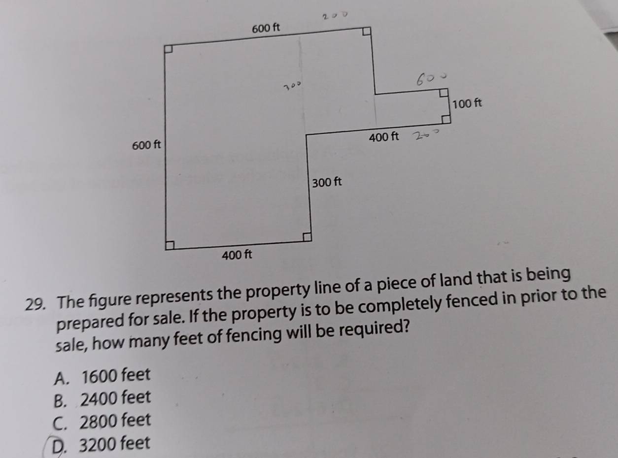 The figure represents the property line of a piece of land that is being
prepared for sale. If the property is to be completely fenced in prior to the
sale, how many feet of fencing will be required?
A. 1600 feet
B. 2400 feet
C. 2800 feet
D. 3200 feet