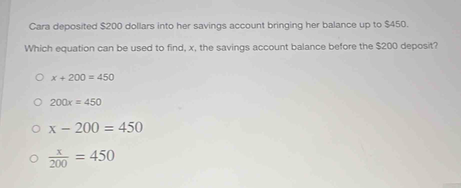 Cara deposited $200 dollars into her savings account bringing her balance up to $450.
Which equation can be used to find, x, the savings account balance before the $200 deposit?
x+200=450
200x=450
x-200=450
 x/200 =450