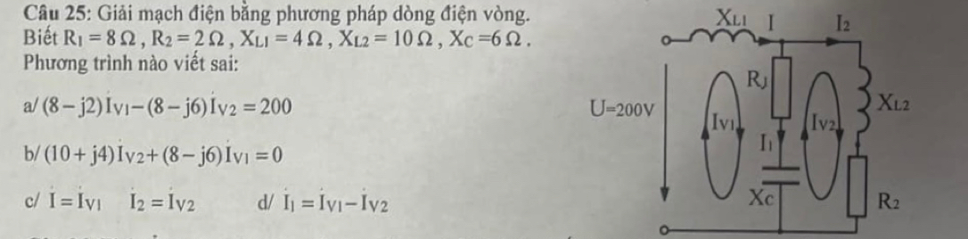 Giải mạch điện bằng phương pháp dòng điện vòng.
Biết R_1=8Omega ,R_2=2Omega ,X_L1=4Omega ,X_L2=10Omega ,X_C=6Omega .
Phương trình nào viết sai:
a/ (8-j2)I_VI-(8-j6)I_V2=200
b/ (10+j4)I_V2+(8-j6)I_V1=0
c/ I=I_V1I_2=I_V2 d/ I_1=I_V1-I_V2