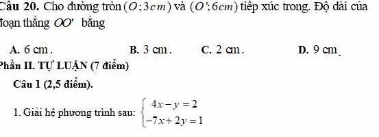 Cho đường tròn (O:3cm ) và ( C ':6cm tip xúc trong. Độ d i của
đoạn thẳng OO' bằng
A. 6 cm. B. 3 cm. C. 2 cm. D. 9 cm
Phần II. Tự LUẠN (7 điểm)
Câu 1 (2,5 điểm).
1. Giải hệ phương trình sau: beginarrayl 4x-y=2 -7x+2y=1endarray.