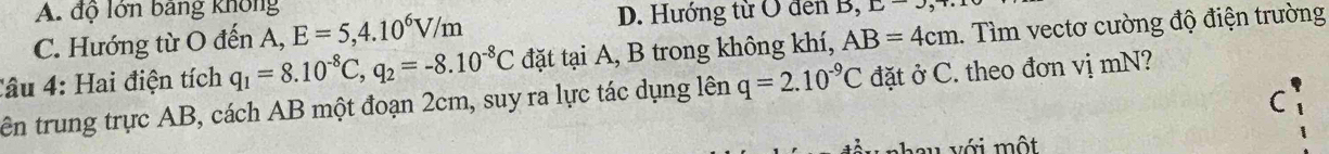 A. độ lớn bảng không
C. Hướng từ O đến A, E=5, 4.10^6V/m
D. Hướng từ O đen B, L=3
Câu 4: Hai điện tích q_1=8.10^(-8)C, q_2=-8.10^(-8)C đặt tại A, B trong không khí, AB=4cm.. Tìm vectơ cường độ điện trường
tên trung trực AB, cách AB một đoạn 2cm, suy ra lực tác dụng lên q=2.10^(-9)C đặt ở C. theo đơn vị mN?
C
nhau với một