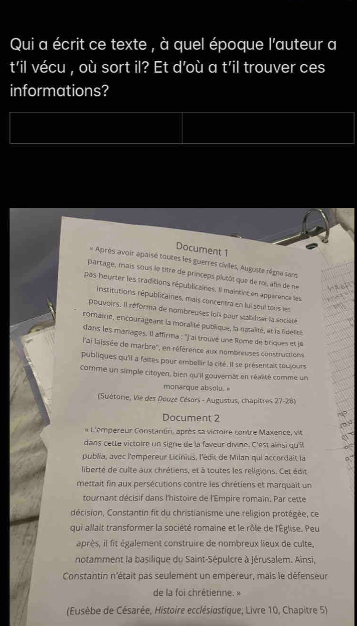 Qui a écrit ce texte , à quel époque l'auteur a
t'il vécu , où sort il? Et d’où a t'il trouver ces
informations?
Document 1
* Après avoir apaisé toutes les guerres civiles, Auguste régna sans
partage, mais sous le titre de princeps plutôt que de roi, afin de ne
pas heurter les traditions républicaines. Il maintint en apparence les
institutions républicaines, mais concentra en lui seul tous les
pouvoirs. Il réforma de nombreuses lois pour stabiliser la société
romaine, encourageant la moralité publique, la natalité, et la fidélité
dans les mariages. Il affirma : ''J'ai trouvé une Rome de briques et je
l'ai laissée de marbre'', en référence aux nombreuses constructions
publiques qu'il a faites pour embellir la cité. Il se présentait toujours
comme un simple citoyen, bien qu'il gouvernât en réalité comme un
monarque absolu. »
(Suétone, Vie des Douze Césars - Augustus, chapitres 27-28)
Document 2
« L'empereur Constantin, après sa victoire contre Maxence, vit
dans cette victoire un signe de la faveur divine. C'est ainsi qu'il
publia, avec l'empereur Licinius, l'édit de Milan qui accordait la
liberté de culte aux chrétiens, et à toutes les religions. Cet édit
mettait fin aux persécutions contre les chrétiens et marquait un
tournant décisif dans l'histoire de l'Empire romain. Par cette
décision, Constantin fit du christianisme une religion protégée, ce
qui allait transformer la société romaine et le rôle de l'Église. Peu
après, il fit également construire de nombreux lieux de culte,
notamment la basilique du Saint-Sépulcre à Jérusalem. Ainsi,
Constantin n'était pas seulement un empereur, mais le défenseur
de la foi chrétienne. »
(Eusèbe de Césarée, Histoire ecclésiastique, Livre 10, Chapitre 5)