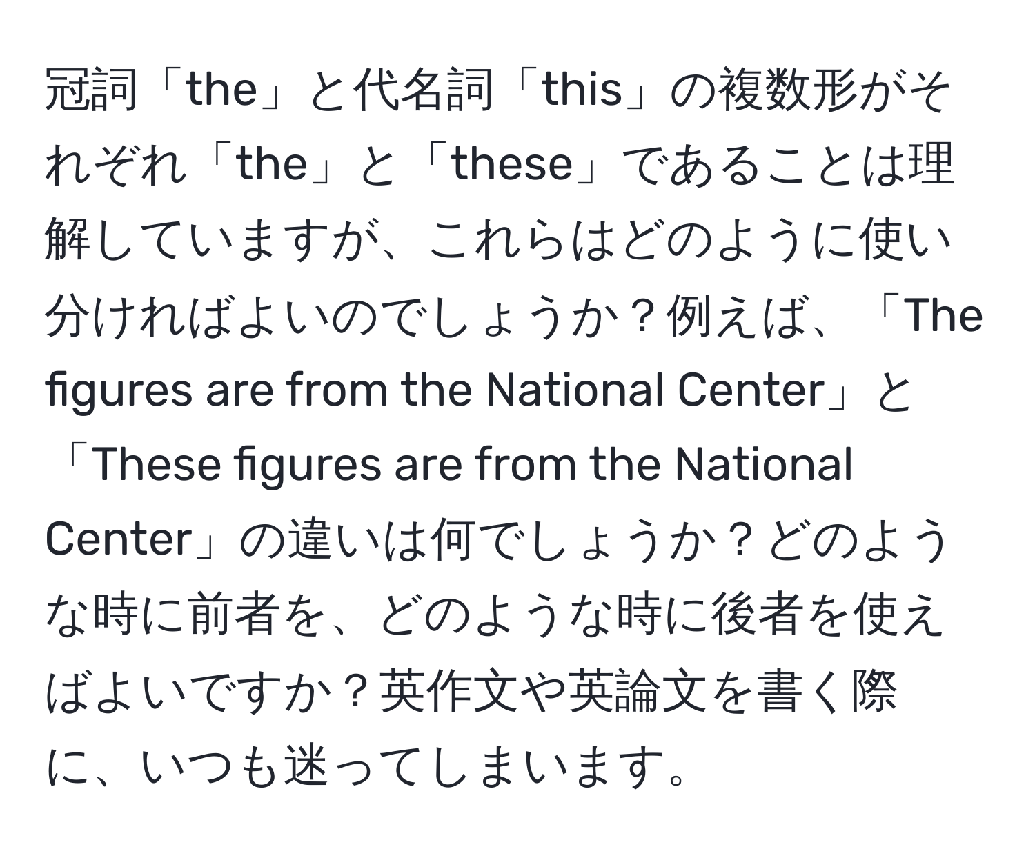 冠詞「the」と代名詞「this」の複数形がそれぞれ「the」と「these」であることは理解していますが、これらはどのように使い分ければよいのでしょうか？例えば、「The figures are from the National Center」と「These figures are from the National Center」の違いは何でしょうか？どのような時に前者を、どのような時に後者を使えばよいですか？英作文や英論文を書く際に、いつも迷ってしまいます。