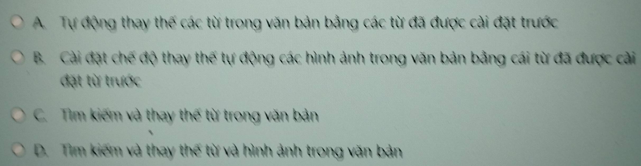 A. Tự động thay thế các từ trong văn bản bằng các từ đã được cài đặt trước
B. Cài đặt chế độ thay thế tự động các hình ảnh trong văn bản bằng cái từ đã được cài
đặt từ trước
C. Tìm kiếm và thay thế từ trong văn bản
D. Tìm kiếm và thay thế từ và hình ảnh trong văn bản