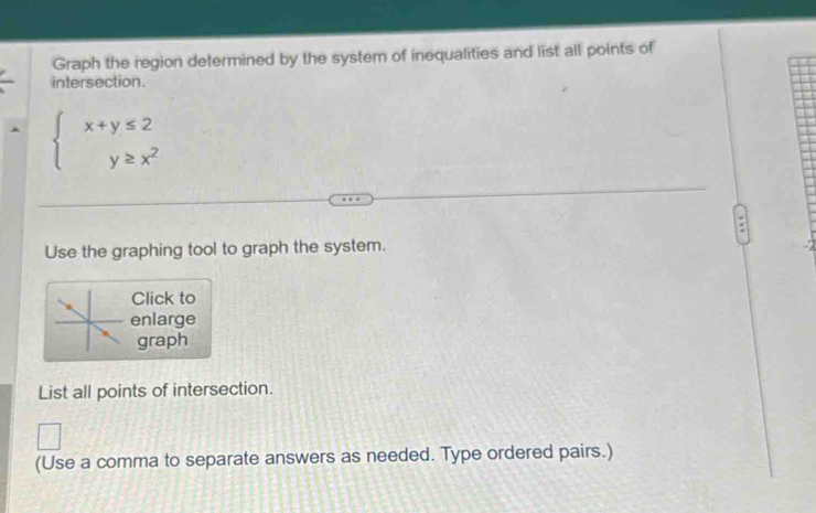 Graph the region determined by the system of inequalities and list all points of 
intersection.
beginarrayl x+y≤ 2 y≥ x^2endarray.
Use the graphing tool to graph the system. 
Click to 
enlarge 
graph 
List all points of intersection. 
(Use a comma to separate answers as needed. Type ordered pairs.)