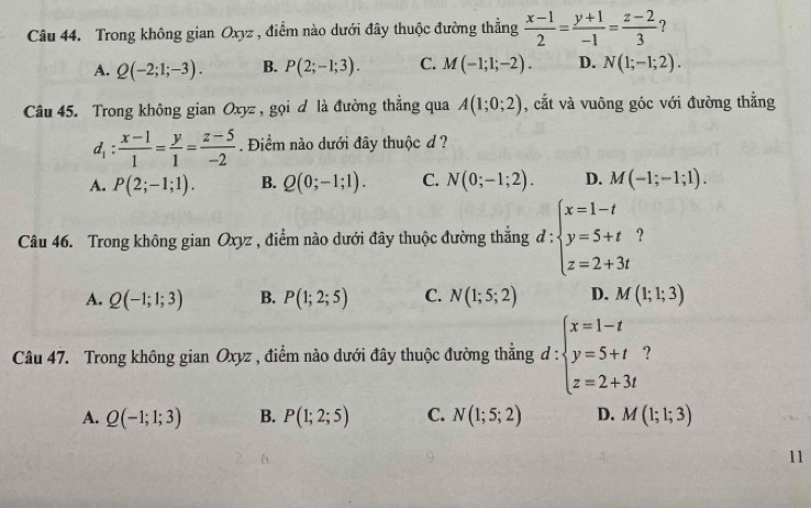 Trong không gian Oxyz , điểm nào dưới đây thuộc đường thẳng  (x-1)/2 = (y+1)/-1 = (z-2)/3  ?
A. Q(-2;1;-3). B. P(2;-1;3). C. M(-1;1;-2). D. N(1;-1;2). 
Câu 45. Trong không gian Oxyz , gọi d là đường thắng qua A(1;0;2) , cắt và vuông góc với đường thắng
d_1: (x-1)/1 = y/1 = (z-5)/-2 . Điểm nào dưới đây thuộc đ ?
A. P(2;-1;1). B. Q(0;-1;1). C. N(0;-1;2). D. M(-1;-1;1). 
Câu 46. Trong không gian Oxyz , điểm nào dưới đây thuộc đường thẳng đ : beginarrayl x=1-t y=5+t z=2+3tendarray. ?
A. Q(-1;1;3) B. P(1;2;5) C. N(1;5;2) D. M(1;1;3)
Câu 47. Trong không gian Oxyz , điểm nào dưới đây thuộc đường thẳng d:beginarrayl x=1-t y=5+t z=2+3tendarray. ?
A. Q(-1;1;3) B. P(1;2;5) C. N(1;5;2) D. M(1;1;3)
11