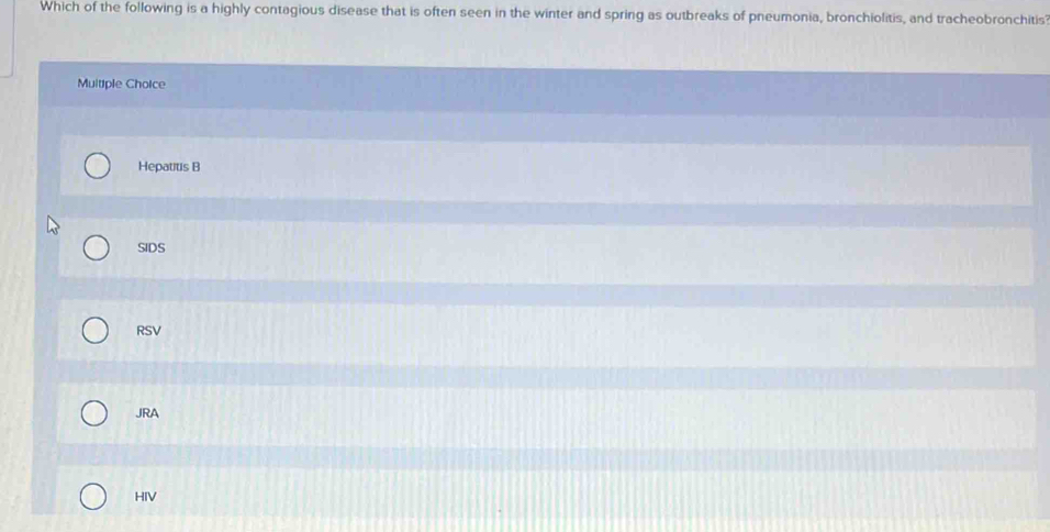 Which of the following is a highly contagious disease that is often seen in the winter and spring as outbreaks of pneumonia, bronchiolitis, and tracheobronchitis
Multiple Choice
Hepatitis B
SIDS
RSV
JRA
HIV