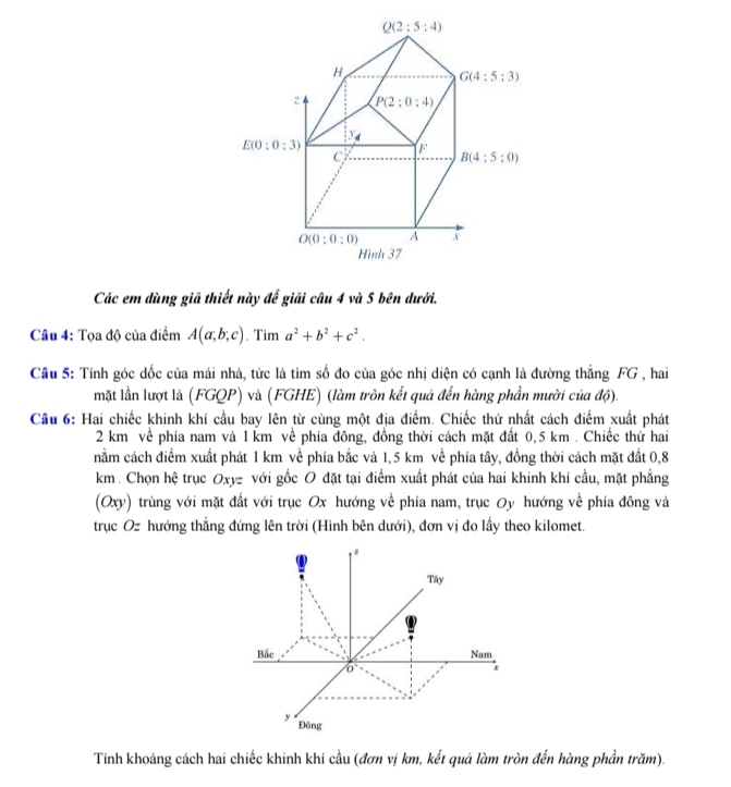 Các em dùng giã thiết này để giải câu 4 và 5 bên dưới.
Câu 4: Tọa độ của điểm A(a;b;c). Tim a^2+b^2+c^2.
Câu 5: Tính góc dốc của mái nhà, tức là tìm số đo của góc nhị diện có cạnh là đường thẳng FG , hai
mặt lần lượt là (FGQP) và (FGHE) (làm tròn kết quả đến hàng phần mười của độ).
Cầu 6: Hai chiếc khinh khí cầu bay lên từ cùng một địa điểm. Chiếc thứ nhất cách điểm xuất phát
2 km về phía nam và 1 km về phía đông, đồng thời cách mặt đất 0,5 km . Chiếc thứ hai
nằm cách điểm xuất phát 1 km về phía bắc và 1,5 km về phía tây, đồng thời cách mặt đất 0,8
km . Chọn hệ trục Oxyz với gốc O đặt tại điểm xuất phát của hai khinh khí cầu, mặt phẳng
(Oxy) trùng với mặt đất với trục Ox hướng về phía nam, trục Oy hướng về phía đông và
trục Oz hướng thẳng đứng lên trời (Hình bên dưới), đơn vị đo lấy theo kilomet.
Tây
Bắc Nam
x
y Đông
Tính khoảng cách hai chiếc khinh khí cầu (đơn vị km, kết quả làm tròn đến hàng phần trăm).