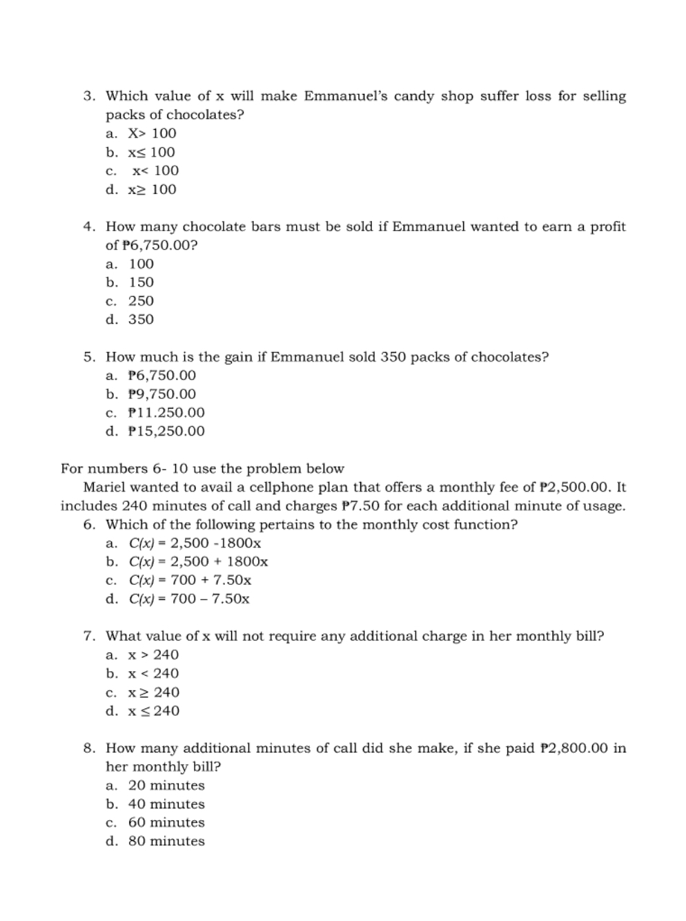 Which value of x will make Emmanuel's candy shop suffer loss for selling
packs of chocolates?
a. X>100
b. x≤ 100
c. x<100</tex>
d. x≥ 100
4. How many chocolate bars must be sold if Emmanuel wanted to earn a profit
of P6,750.00?
a. 100
b. 150
c. 250
d. 350
5. How much is the gain if Emmanuel sold 350 packs of chocolates?
a. P6,750.00
b. P9,750.00
c. P11.250.00
d. P15,250.00
For numbers 6- 10 use the problem below
Mariel wanted to avail a cellphone plan that offers a monthly fee of P2,500.00. It
includes 240 minutes of call and charges P7.50 for each additional minute of usage.
6. Which of the following pertains to the monthly cost function?
a. C(x)=2,500-1800x
b. C(x)=2,500+1800x
c. C(x)=700+7.50x
d. C(x)=700-7.50x
7. What value of x will not require any additional charge in her monthly bill?
a. x>240
b. x<240</tex>
c. x≥ 240
d. x≤ 240
8. How many additional minutes of call did she make, if she paid P2,800.00 in
her monthly bill?
a. 20 minutes
b. 40 minutes
c. 60 minutes
d. 80 minutes