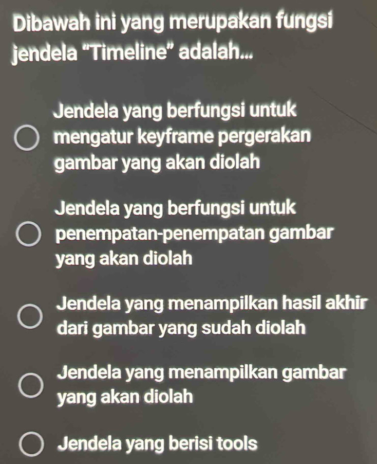 Dibawah ini yang merupakan fungsi
jendela “Timeline” adalah...
Jendela yang berfungsi untuk
mengatur keyframe pergerakan
gambar yang akan diolah
Jendela yang berfungsi untuk
penempatan-penempatan gambar
yang akan diolah
Jendela yang menampilkan hasil akhir
dari gambar yang sudah diolah
Jendela yang menampilkan gambar
yang akan diolah
Jendela yang berisi tools