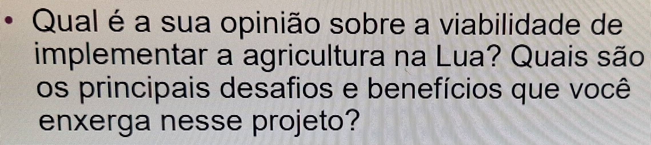 Qual é a sua opinião sobre a viabilidade de 
implementar a agricultura na Lua? Quais são 
os principais desafios e benefícios que você 
enxerga nesse projeto?