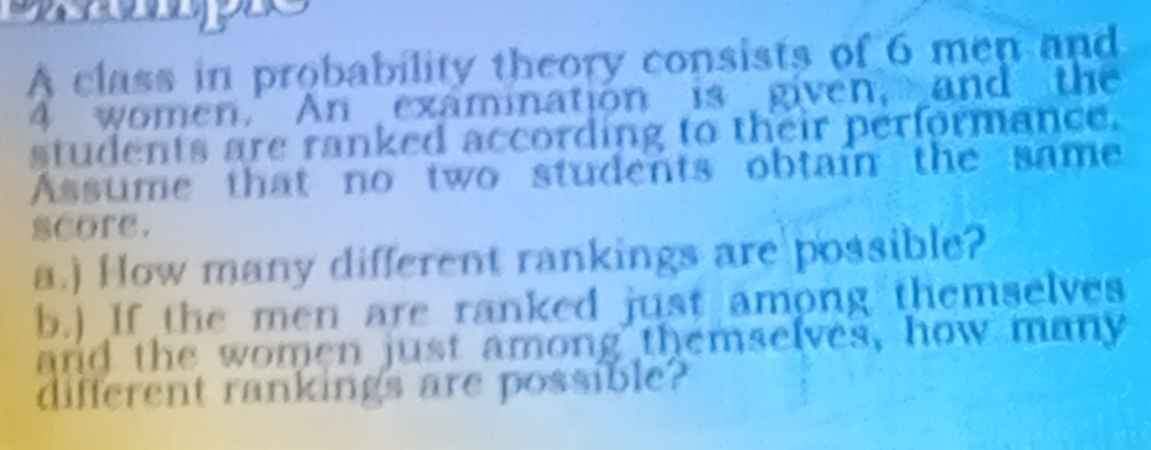 A class in probability theory consists of 6 men and
4 women. An examination is given, and the 
students are ranked according to their performance. 
Assume that no two students obtain the same 
score. 
a.) How many different rankings are possible? 
b.) If the men are ranked just among themselves 
and the women just among themselves, how many 
different rankings are possible?