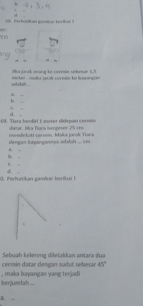 b、
C. ,.
d. ..
68. Perhatikan gambar berikut I
22 (
Jika jarak orang ke cermin sebesar 1,5
meter. maka jarak cermin ke bayangan 
adalah ..
a. ...
b. ...
C. .
d. ..
69. Tiara berdiri 1 meter didepan cermin
datar. Jika Tiara bergeser 25 cm
mendekati cermin. Maka jarak Tiara
dengan bayangannya adalah ... cm
a, .,
b. ..
C. ..
d. ..
0. Perhatikan gambar berikut !
. 
Sebuah kelereng diletakkan antara dua
cermin datar dengan sudut sebesar 45°
, maka bayangan yang terjadi
berjumlah ...
a. ..