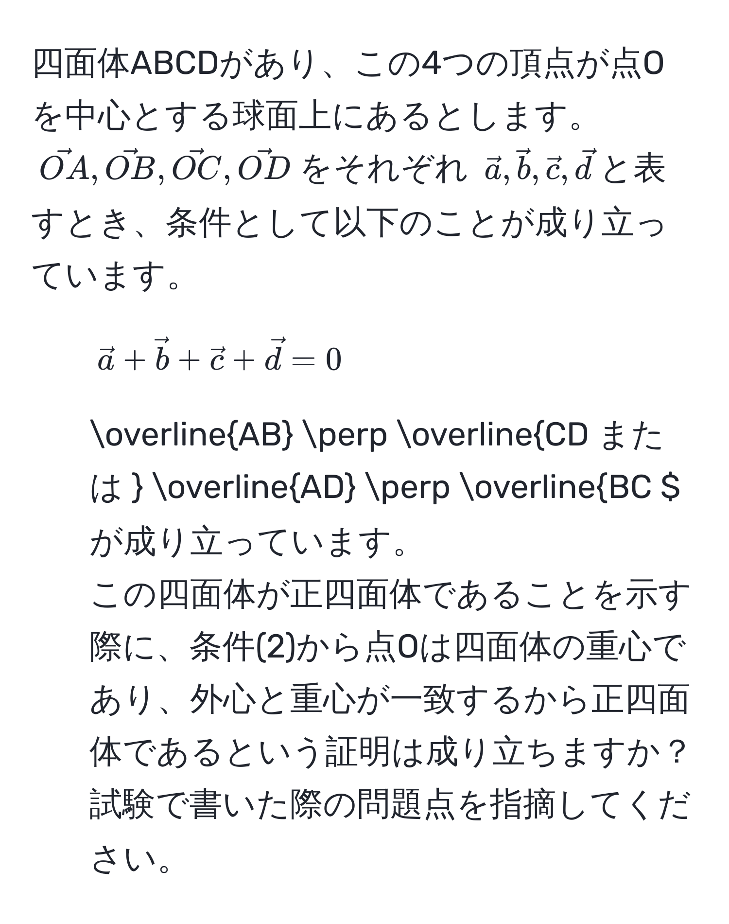 四面体ABCDがあり、この4つの頂点が点Oを中心とする球面上にあるとします。$ vecOA, vecOB, vecOC, vecOD $をそれぞれ $ veca, vecb, vecc, vecd $と表すとき、条件として以下のことが成り立っています。
1. $ veca + vecb + vecc + vecd = 0 $
2. $ overlineAB perp overlineCD $ または  overlineAD perp overlineBC $ が成り立っています。
この四面体が正四面体であることを示す際に、条件(2)から点Oは四面体の重心であり、外心と重心が一致するから正四面体であるという証明は成り立ちますか？試験で書いた際の問題点を指摘してください。