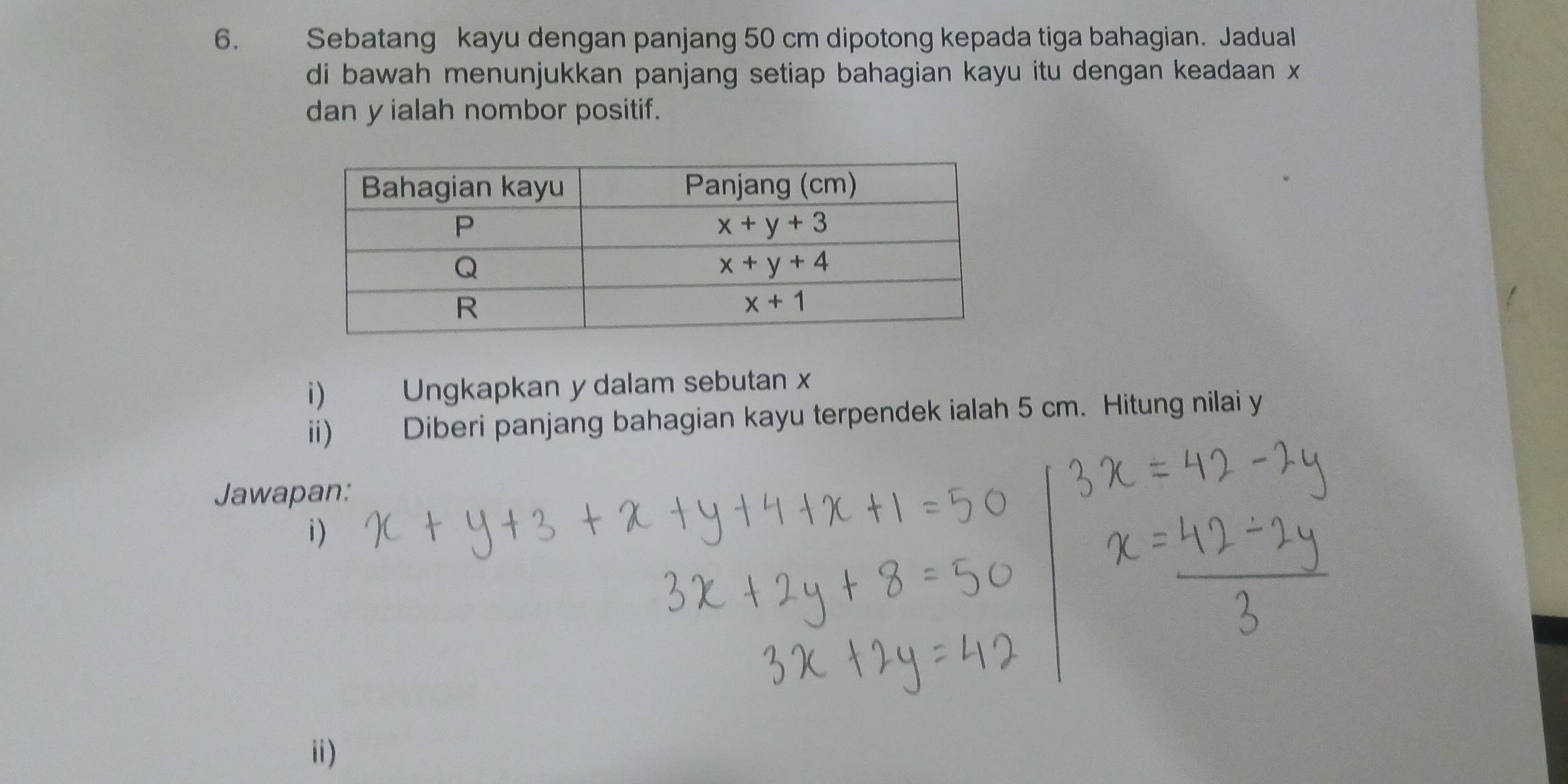 Sebatang kayu dengan panjang 50 cm dipotong kepada tiga bahagian. Jadual
di bawah menunjukkan panjang setiap bahagian kayu itu dengan keadaan x
dan y ialah nombor positif.
i) Ungkapkan y dalam sebutan x
ii) Diberi panjang bahagian kayu terpendek ialah 5 cm. Hitung nilai y
Jawapan:
i)
ii)