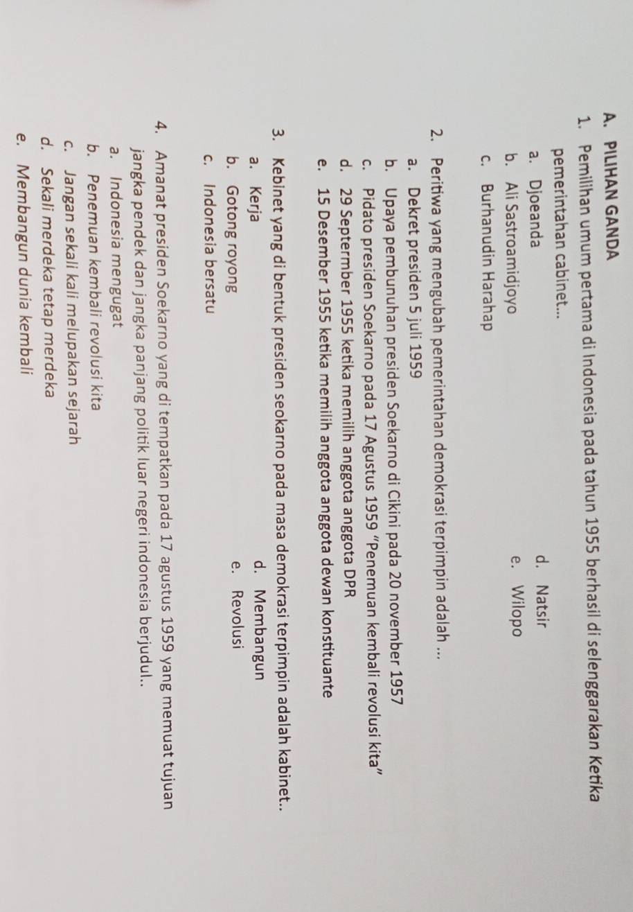 PILIHAN GANDA
1. Pemilihan umum pertama di Indonesia pada tahun 1955 berhasil di selenggarakan Ketika
pemerintahan cabinet...
a. Djoeanda d. Natsir
b. Ali Sastroamidjoyo e. Wilopo
c. Burhanudin Harahap
2. Peritiwa yang mengubah pemerintahan demokrasi terpimpin adalah ...
a. Dekret presiden 5 juli 1959
b. Upaya pembunuhan presiden Soekarno di Cikini pada 20 november 1957
c. Pidato presiden Soekarno pada 17 Agustus 1959 “Penemuan kembali revolusi kita”
d. 29 Septermber 1955 ketika memilih anggota anggota DPR
e. 15 Desember 1955 ketika memilih anggota anggota dewan konstituante
3. Kebinet yang di bentuk presiden seokarno pada masa demokrasi terpimpin adalah kabinet..
a. Kerja d. Membangun
b. Gotong royong e. Revolusi
c. Indonesia bersatu
4. Amanat presiden Soekarno yang di tempatkan pada 17 agustus 1959 yang memuat tujuan
jangka pendek dan jangka panjang politik luar negeri indonesia berjudul..
a. Indonesia mengugat
b. Penemuan kembali revolusi kita
c. Jangan sekali kali melupakan sejarah
d. Sekali merdeka tetap merdeka
e. Membangun dunia kembali