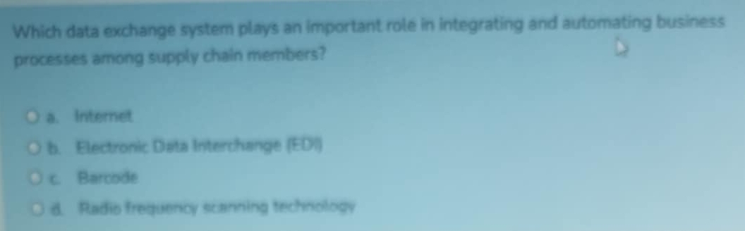 Which data exchange system plays an important role in integrating and automating business
processes among supply chain members?
a. Internet
b. Electronic Data Interchange (EDI)
c. Barcode
d. Radio frequency scanning technology