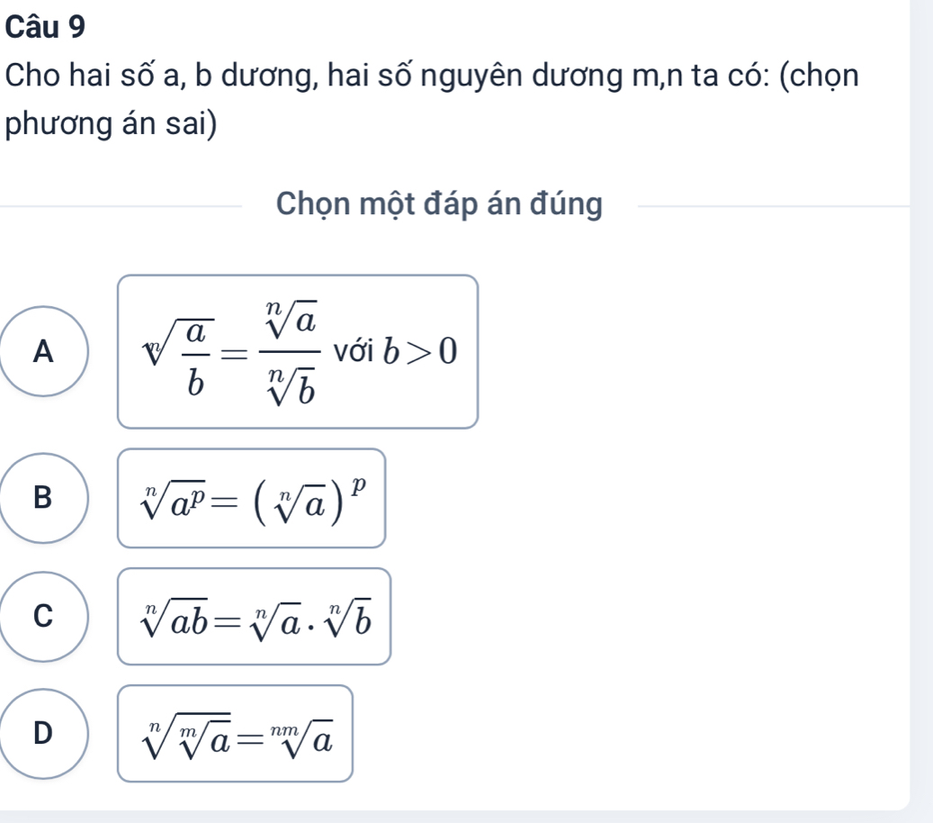 Cho hai số a, b dương, hai số nguyên dương m,n ta có: (chọn
phương án sai)
Chọn một đáp án đúng
A sqrt(frac a)b= sqrt[n](a)/sqrt[n](b)  với b>0
B sqrt[n](a^p)=(sqrt[n](a))^p
C sqrt[n](ab)=sqrt[n](a)· sqrt[n](b)
D sqrt[n](sqrt [m]a)=sqrt[nm](a)