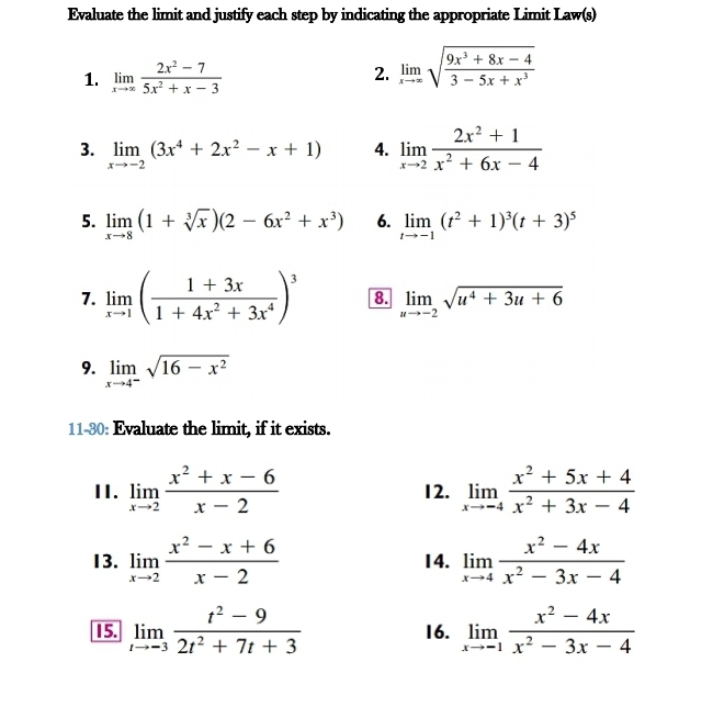 Evaluate the limit and justify each step by indicating the appropriate Limit Law(s)
1. limlimits _xto ∈fty  (2x^2-7)/5x^2+x-3  2. limlimits _xto ∈fty sqrt(frac 9x^3+8x-4)3-5x+x^3
3. limlimits _xto -2(3x^4+2x^2-x+1) 4. limlimits _xto 2 (2x^2+1)/x^2+6x-4 
5. limlimits _xto 8(1+sqrt[3](x))(2-6x^2+x^3) 6. limlimits _tto -1(t^2+1)^3(t+3)^5
7. limlimits _xto 1( (1+3x)/1+4x^2+3x^4 )^3 8. limlimits _uto -2sqrt(u^4+3u+6)
9. limlimits _xto 4^-sqrt(16-x^2)
11-30: Evaluate the limit, if it exists.
II. limlimits _xto 2 (x^2+x-6)/x-2  12. limlimits _xto -4 (x^2+5x+4)/x^2+3x-4 
13. limlimits _xto 2 (x^2-x+6)/x-2  14. limlimits _xto 4 (x^2-4x)/x^2-3x-4 
15. limlimits _tto -3 (t^2-9)/2t^2+7t+3  16. limlimits _xto -1 (x^2-4x)/x^2-3x-4 