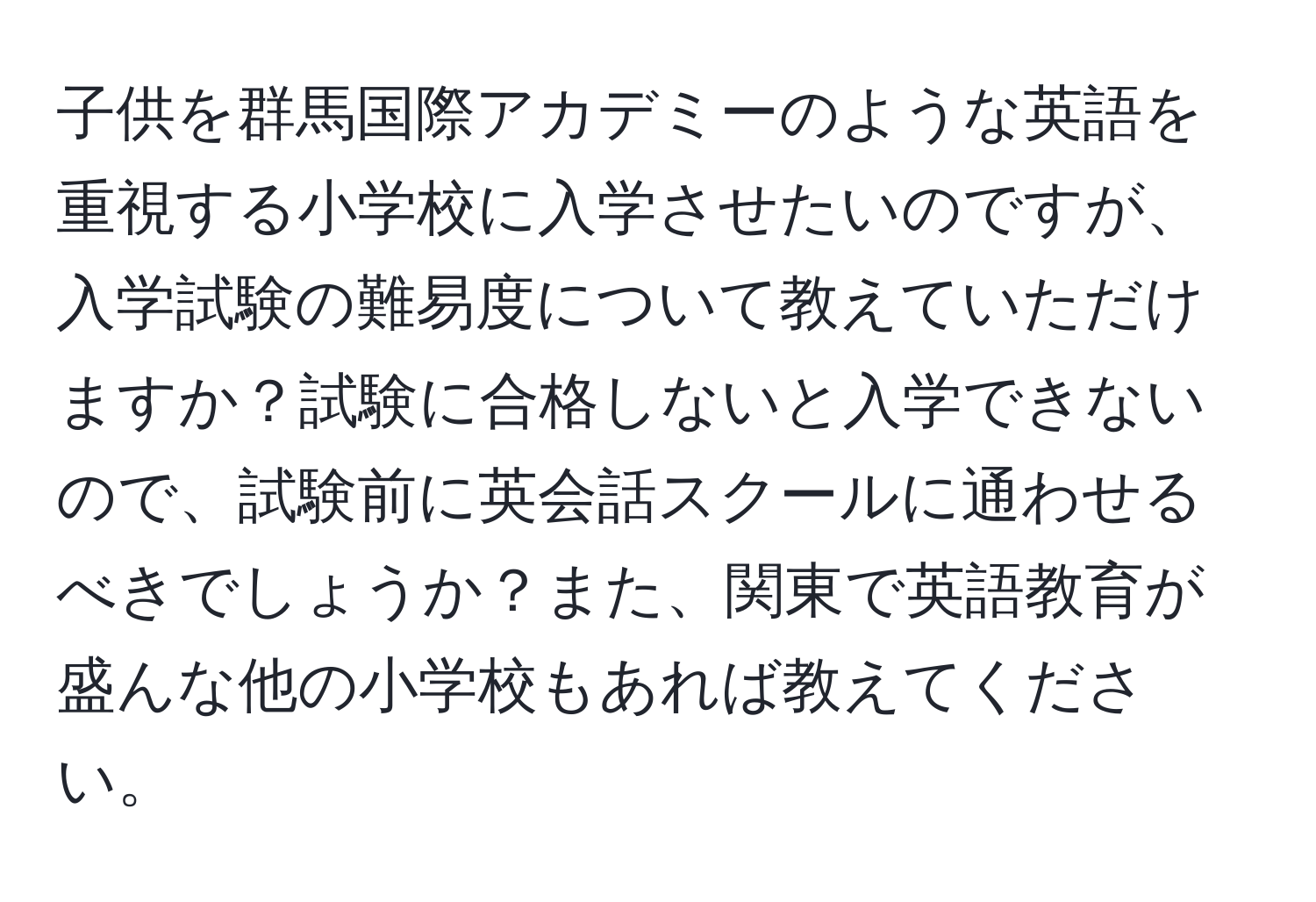 子供を群馬国際アカデミーのような英語を重視する小学校に入学させたいのですが、入学試験の難易度について教えていただけますか？試験に合格しないと入学できないので、試験前に英会話スクールに通わせるべきでしょうか？また、関東で英語教育が盛んな他の小学校もあれば教えてください。