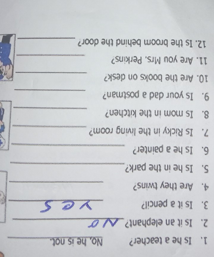Is he a teacher? No, he is not._ 
2. Is it an elephant?_ 
3. Is it a pencil?_ 
4. Are they twins?_ 
5. Is he in the park?_ 
6. Is he a painter?_ 
7. Is Ricky in the living room?_ 
_ 
8. Is mom in the kitchen? 
9. Is your dad a postman?_ 
10. Are the books on desk?_ 
11. Are you Mrs. Perkins?_ 
12. Is the broom behind the door?_