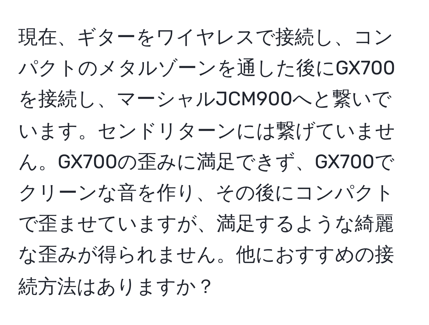 現在、ギターをワイヤレスで接続し、コンパクトのメタルゾーンを通した後にGX700を接続し、マーシャルJCM900へと繋いでいます。センドリターンには繋げていません。GX700の歪みに満足できず、GX700でクリーンな音を作り、その後にコンパクトで歪ませていますが、満足するような綺麗な歪みが得られません。他におすすめの接続方法はありますか？