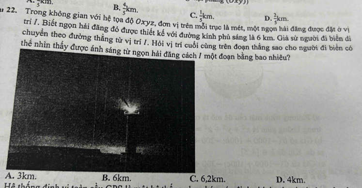 frac 5km.
B.  4/5 km.
C.  1/5 km. D.  2/5 km. 
a 22. Trong không gian với hệ tọa độ Oxyz, đơn vị trên mỗi trục là mét, một ngợ đăng được đặt ở vị
trí /, Biết ngọn hải đăng đó được thiết kế với đường kính phủ sáng là 6 km. Giả sử người đi biển di
chuyển theo đường thằng từ vị trí /. Hỏi vị trí cuối cùng trên đoạn thẳng sao cho người đi biển có
thể nhìn thấy được đoạn bằng bao nhiêu?
A B. 6km. C. 6,2km. D. 4km.
Hô th