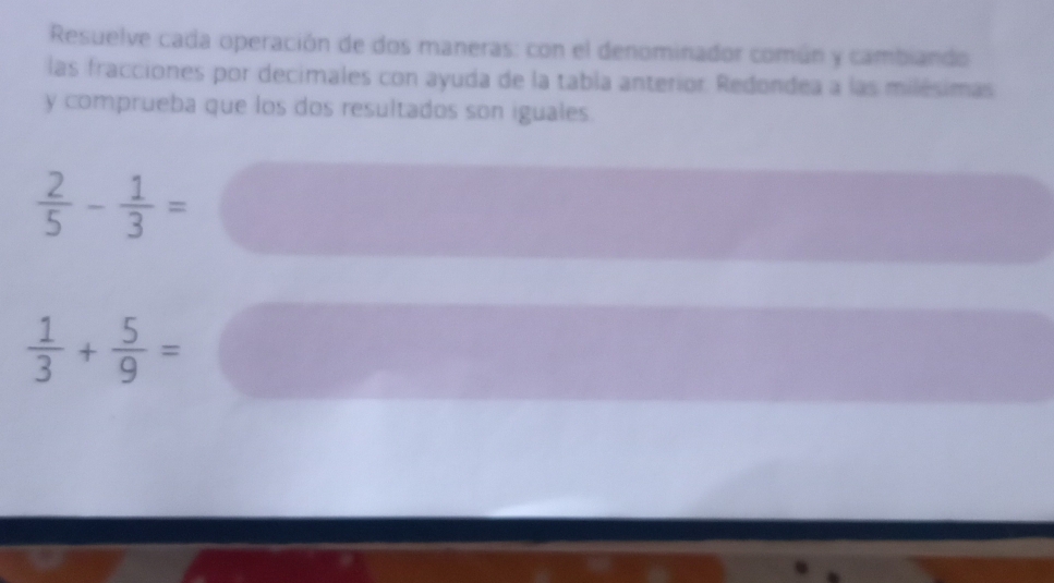 Resuelve cada operación de dos maneras: con el denominador común y cambiando 
las fracciones por decimales con ayuda de la tabla anterior. Redondea a las milésimas 
y comprueba que los dos resultados son iguales.
 2/5 - 1/3 =
 1/3 + 5/9 =