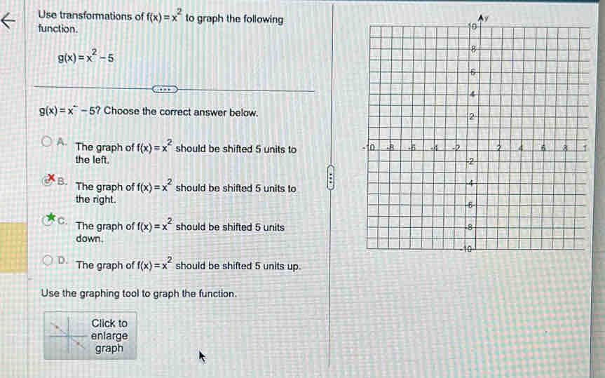 Use transformations of f(x)=x^2 to graph the following
function.
g(x)=x^2-5
g(x)=x^2-5 ? Choose the correct answer below.
A. The graph of f(x)=x^2 should be shifted 5 units to
the left.
B. The graph of f(x)=x^2 should be shifted 5 units to
the right.
C. The graph of f(x)=x^2 should be shifted 5 units
down.
D. The graph of f(x)=x^2 should be shifted 5 units up.
Use the graphing tool to graph the function.
Click to
enlarge
graph