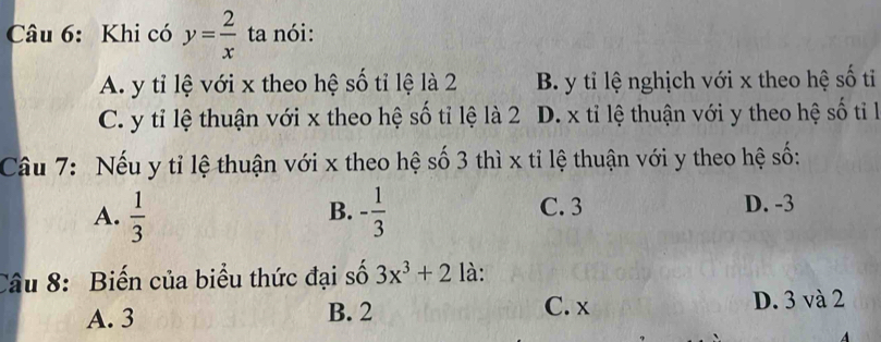 Khi có y= 2/x  ta nói:
A. y tỉ lệ với x theo hệ số tỉ lệ là 2 B. y tỉ lệ nghịch với x theo hệ số tỉ
C. y tỉ lệ thuận với x theo hệ số tỉ lệ là 2 D. x tỉ lệ thuận với y theo hệ số tiỉ l
Câu 7: Nếu y tỉ lệ thuận với x theo hệ số 3 thì x tỉ lệ thuận với y theo hệ số:
A.  1/3  - 1/3  C. 3 D. -3
B.
Câu 8: Biến của biểu thức đại số 3x^3+2 là:
A. 3 B. 2 C. x D. 3 và 2