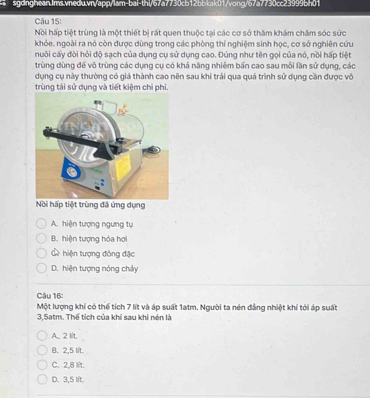 Nồi hấp tiệt trùng là một thiết bị rất quen thuộc tại các cơ sở thăm khám chăm sóc sức
khỏe. ngoài ra nó còn được dùng trong các phòng thí nghiệm sinh học, cơ sở nghiên cứu
nuôi cấy đòi hỏi độ sạch của dụng cụ sử dụng cao. Đúng như tên gọi của nó, nồi hấp tiệt
trùng dùng để vô trùng các dụng cụ có khả năng nhiêm bấn cao sau mỗi lần sử dụng, các
dụng cụ này thường có giá thành cao nên sau khi trải qua quá trình sử dụng cần được vô
trùng tái sử dụng và tiết kiệm chi phí.
Nồi hấp tiệt trùng đã ứng dụng
A. hiện tượng ngưng tụ
B. hiện tượng hóa hơi
Cề hiện tượng đông đặc
D. hiện tượng nóng chảy
Câu 16:
Một lượng khí có thể tích 7 lít và áp suất 1atm. Người ta nén đẳng nhiệt khí tới áp suất
3, 5atm. Thể tích của khí sau khi nén là
A. 2 lít.
B. 2,5 lít.
C. 2,8 lit.
D. 3,5 lit.
