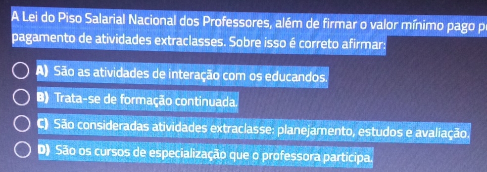 A Lei do Piso Salarial Nacional dos Professores, além de firmar o valor mínimo pago p
pagamento de atividades extraclasses. Sobre isso é correto afirmar:
A) São as atividades de interação com os educandos.
B) Trata-se de formação continuada.
C) São consideradas atividades extraclasse: planejamento, estudos e avaliação.
D) São os cursos de especialização que o professora participa.