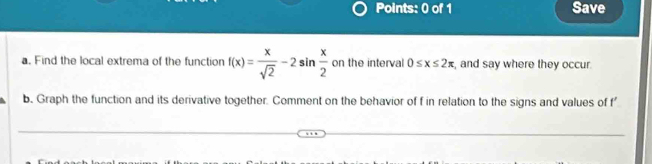 Save 
a. Find the local extrema of the function f(x)= x/sqrt(2) -2sin  x/2  on the interval 0≤ x≤ 2π , and say where they occur. 
b. Graph the function and its derivative together. Comment on the behavior of f in relation to the signs and values of f'