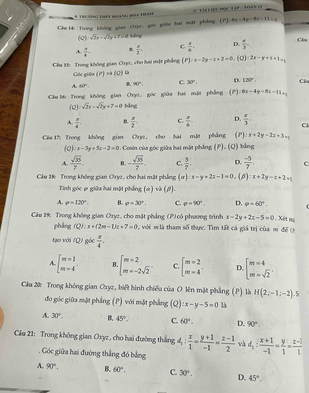 trường thpt hoàng hoa thảm tài Liệu học tập - toán 12
Câu 14: Trong không gian Oxyz, góc giữa hai mặt phẳng (P):8x-4y-8z-11=0
Q):sqrt(2)x-sqrt(2)y+7=0 bằng
Câu
D.
B.
A.  π /4 .  π /2 .
C.  π /6 .  π /3 .
Câu 15: Trong không gian Oxyz, cho hai mặt phẳng (P) ):x-2y-z+2=0 ,(Q): 2x-y+z+1=0
Góc giữa (P) và (Q) là
C. 30°. D. 120°.
A. 60°.
B. 90°. Câu
Câu 16: Trong không gian Oxyz, góc giữa hai mặt phẳng (P): 8x-4y-8z-11=0
(Q):sqrt(2)x-sqrt(2)y+7=0 bằng
B.
C.
A.  π /4 .  π /2 .  π /6 .
D.  π /3 . Câ
Câu 17: Trong không gian Oxyz, cho hai mặt phẳng (P): x+2y-2z+3=0
(Q) :x-3y+5z-2=0. Cosin của góc giữa hai mặt phẳng (P), (Q) bằng
A.  sqrt(35)/7 . - sqrt(35)/7 . C.  5/7 .  (-5)/7 .
B.
D.
C
Câu 18: Trong không gian Oxyz , cho hai mặt phẳng (α). ):x-y+2z-1=0 (β): x+2y-z+2=0
Tính góc φ giữa hai mặt phẳng (α) và (β).
A. varphi =120°. B. varphi =30°. C. varphi =90°. D. varphi =60°.
Câu 19: Trong không gian Oxyz, cho mặt phẳng (P)có phương trình x-2y+2z-5=0. Xét mặ
phẳng  (Q) :x+(2m-1)z+7=0 với m là tham số thực. Tìm tất cả giá trị của m để (p
tạo với (Q) goc π /4 .
A. beginarrayl m=1 m=4endarray. . beginarrayl m=2 m=-2sqrt(2)endarray. . C. beginbmatrix m=2 m=4endarray. . D. beginarrayl m=4 m=sqrt(2)endarray. .
B.
Câu 20: Trong không gian Oxyz , biết hình chiếu của O lên mặt phẳng (P) là H(2;-1;-2).S
đo góc giữa mặt phẳng (P) với mặt phẳng (Q) :x-y-5=0 là
A. 30°. B. 45°. C. 60°. D. 90°.
Câu 21: Trong không gian Oxyz , cho hai đường thắng d_1: x/1 = (y+1)/-1 = (z-1)/2  và d_2: (x+1)/-1 = y/1 = (z-3)/1 
Góc giữa hai đường thẳng đó bằng
A. 90°.
B. 60°. C. 30°.
D. 45°.