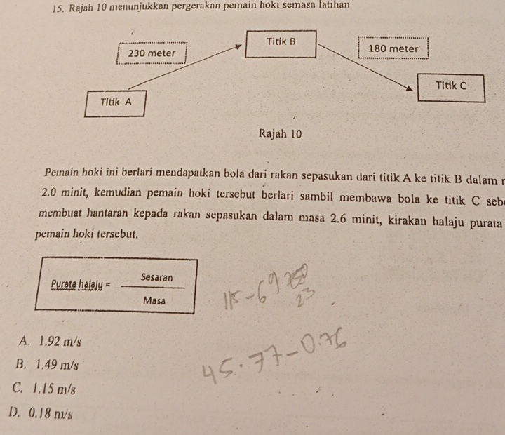 Rajah 10 menunjukkan pergerakan pemain hoki semasa latihan
Pemain hoki ini berlarí mendapatkan bola dari rakan sepasukan dari titik A ke titik B dalam r
2.0 minit, kemudian pemain hoki tersebut berlari sambil membawa bola ke titik C sebe
membuat hantaran kepada rakan sepasukan dalam masa 2.6 minit, kirakan halaju purata
pemain hoki tersebut.
Purata halaly = Sesaran
Masa
A. 1.92 m/s
B. 1.49 m/s
C. 1.15 m/s
D. 0.18 m/s