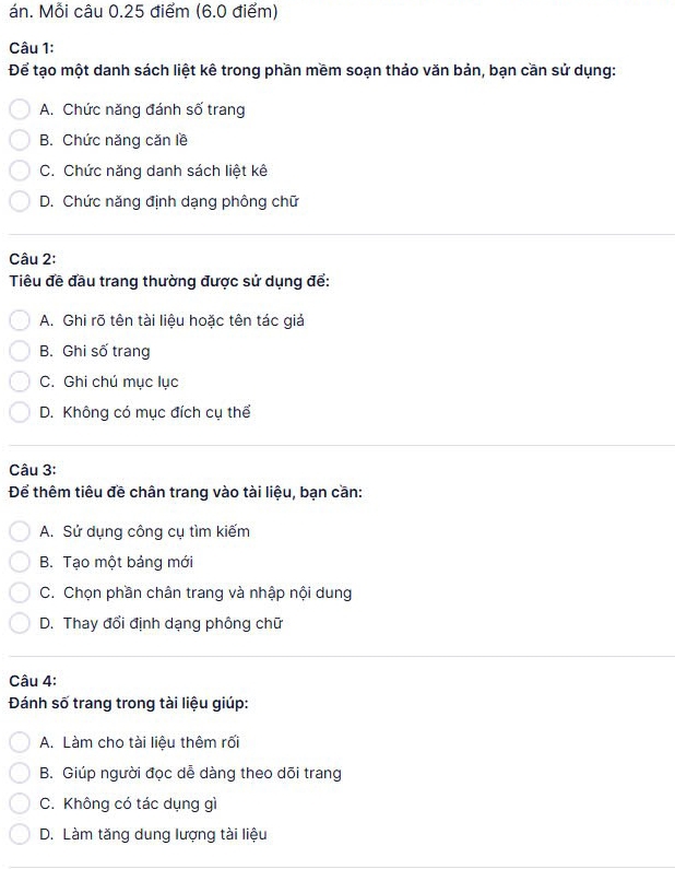 án. Mỗi câu 0.25 điểm (6.0 điểm)
Câu 1:
Để tạo một danh sách liệt kê trong phần mềm soạn thảo văn bản, bạn cần sử dụng:
A. Chức năng đánh số trang
B. Chức năng căn lề
C. Chức năng danh sách liệt kê
D. Chức năng định dạng phông chữ
Câu 2:
Tiêu đề đầu trang thường được sử dụng để:
A. Ghi rõ tên tài liệu hoặc tên tác giả
B. Ghi số trang
C. Ghi chú mục lục
D. Không có mục đích cụ thể
Câu 3:
Để thêm tiêu đề chân trang vào tài liệu, bạn cần:
A. Sử dụng công cụ tìm kiếm
B. Tạo một bảng mới
C. Chọn phần chân trang và nhập nội dung
D. Thay đổi định dạng phông chữ
Câu 4:
Đánh số trang trong tài liệu giúp:
A. Làm cho tài liệu thêm rối
B. Giúp người đọc dễ dàng theo dõi trang
C. Không có tác dụng gì
D. Làm tăng dung lượng tài liệu