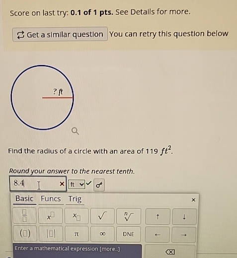 Score on last try: 0.1 of 1 pts. See Details for more. 
Get a similar question You can retry this question below 
Find the radius of a circle with an area of 119ft^2. 
Round your answer to the nearest tenth.
8.4| × ft sigma^6
Basic Funcs a Trig ×
 □ /□   x^(□) x_□  sqrt() sqrt[n]() ↑ downarrow 
() beginvmatrix □ endvmatrix π ∞ DNF ← 
Enter a mathematical expression [more..]