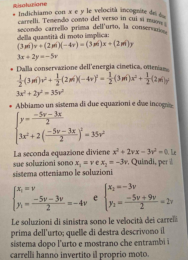 Risoluzione
Indichiamo con x e y le velocità incognite dei due
carrelli. Tenendo conto del verso in cui si muove i
secondo carrello prima dell'urto, la conservazione
della quantità di moto implica:
(3m)v+(2m)(-4v)=(3m)x+(2m)y
3x+2y=-5v
Dalla conservazione dell’energia cinetica, otteniam
 1/2 (3m)v^2+ 1/2 (2m)(-4v)^2= 1/2 (3m)x^2+ 1/2 (2m)y^2
3x^2+2y^2=35v^2
Abbiamo un sistema di due equazioni e due incognite;
beginarrayl y= (-5v-3x)/2  3x^2+2( (-5v-3x)/2 )^2=35v^2endarray.
La seconda equazione diviene x^2+2vx-3v^2=0. Le
sue soluzioni sono x_1=v e x_2=-3v. Quindi, per il
sistema otteniamo le soluzioni
beginarrayl x_1=nu  y_1= (-5nu -3nu )/2 =-4nu endarray. e beginarrayl x_2=-3v y_2= (-5v+9v)/2 =2vendarray.
Le soluzioni di sinistra sono le velocità dei carrelli
prima dell’urto; quelle di destra descrivono il
sistema dopo l’urto e mostrano che entrambi i
carrelli hanno invertito il proprio moto.