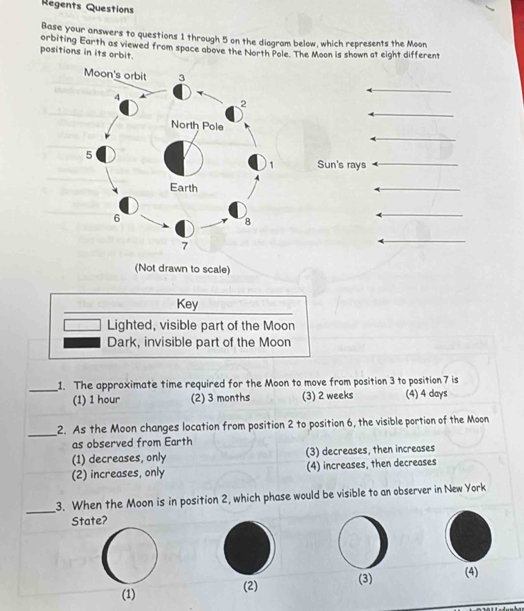 Regents Questions
Base your answers to questions 1 through 5 on the diagram below, which represents the Moon
orbiting Earth as viewed from space above the North Pole. The Moon is shown at eight different
positions in its orbit.
Sun's rays
(Not drawn to scale)
Key
Lighted, visible part of the Moon
Dark, invisible part of the Moon
_1. The approximate time required for the Moon to move from position 3 to position 7 is
(1) 1 hour (2) 3 months (3) 2 weeks (4) 4 days
_2. As the Moon changes location from position 2 to position 6, the visible portion of the Moon
as observed from Earth
(1) decreases, only (3) decreases, then increases
(2) increases, only (4) increases, then decreases
_
3. When the Moon is in position 2, which phase would be visible to an observer in New York
State?
(2) (3)
(4)
(1)