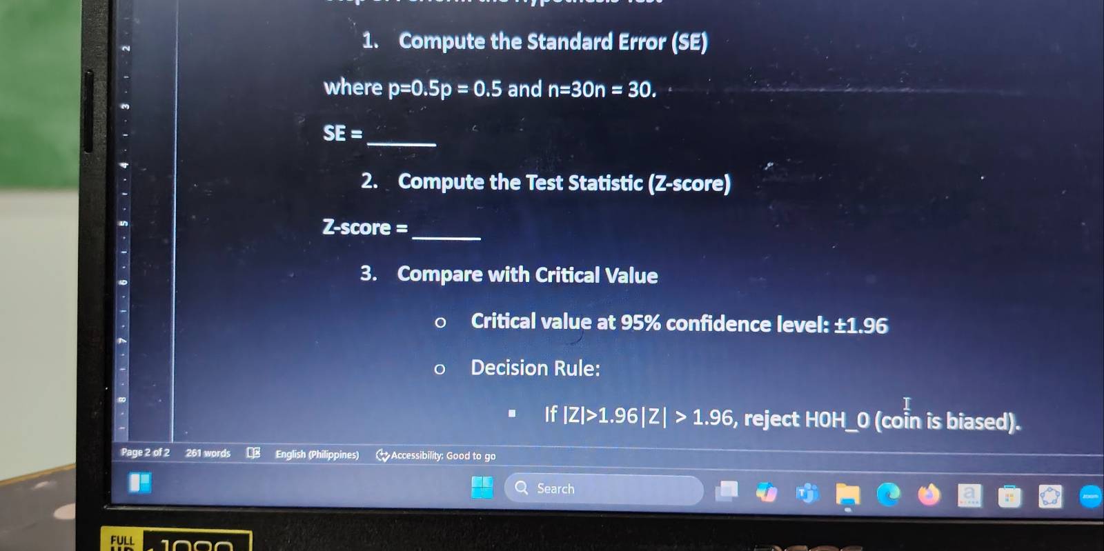 Compute the Standard Error (SE) 
where p=0.5p=0.5 and n=30n=30.
SE=
_ 
2. Compute the Test Statistic (Z-score)
Z-score =_ 
3. Compare with Critical Value 
Critical value at 95% confidence level: ±1.96
Decision Rule: 
If |Z|>1.96|Z|>1.96 , reject HOH_O (coin is biased). 
Page 2 of 2 261 words English (Philippines) Accessibility: Good to go 
Search 
FULL 1