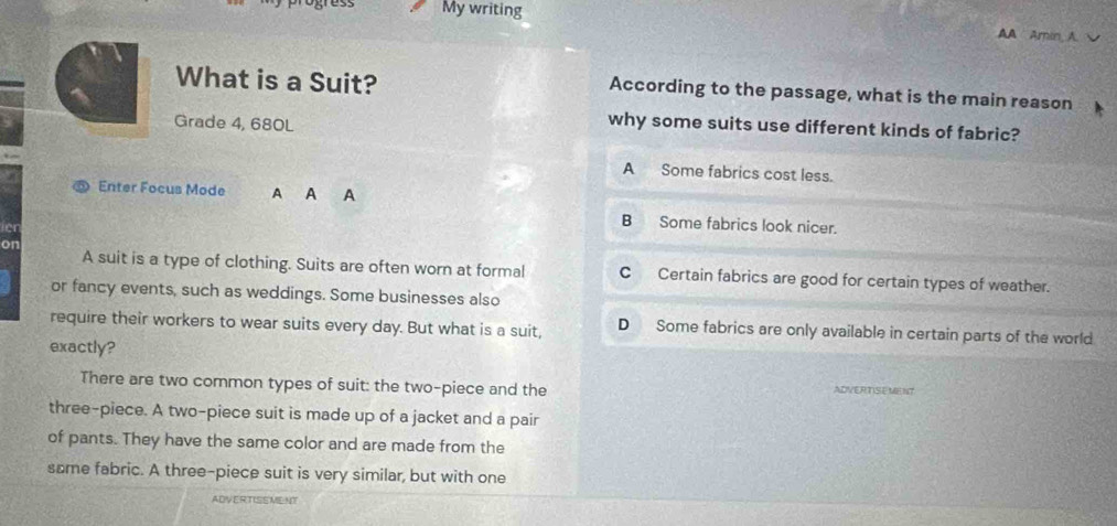 My writing
AA Arin A
What is a Suit? According to the passage, what is the main reason
Grade 4, 680L
why some suits use different kinds of fabric?
A Some fabrics cost less.
Enter Focus Mode A A A
ier
B Some fabrics look nicer.
on A suit is a type of clothing. Suits are often worn at formal CCertain fabrics are good for certain types of weather.
or fancy events, such as weddings. Some businesses also
require their workers to wear suits every day. But what is a suit, D Some fabrics are only available in certain parts of the world
exactly?
There are two common types of suit: the two-piece and the ADVERTISEMENT
three-piece. A two-piece suit is made up of a jacket and a pair
of pants. They have the same color and are made from the
same fabric. A three-piece suit is very similar, but with one
ADVERTISEMENT