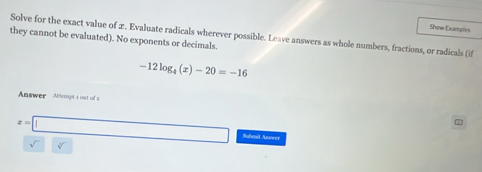 Show Examples 
Solve for the exact value of x. Evaluate radicals wherever possible. Leave answers as whole numbers, fractions, or radicals (if 
they cannot be evaluated). No exponents or decimals.
-12log _4(x)-20=-16
Answer Attempt 1 out of 2
x=□ Submit Answer
sqrt()sqrt[3]()