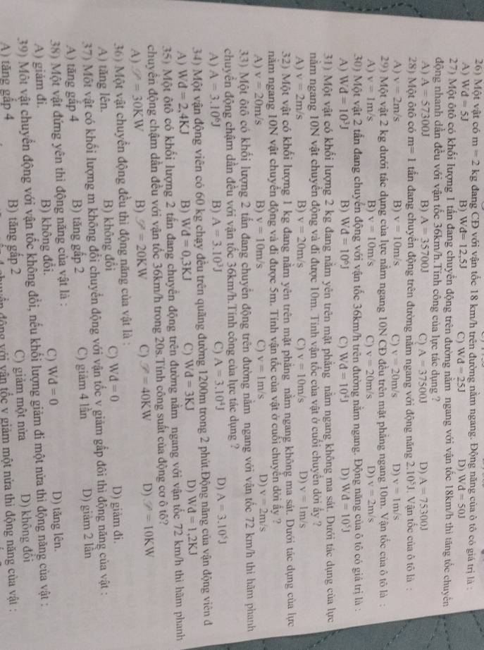 Một vật có m=2kg đang CĐ với vận tốc 18 km/h trên đường nằm ngang. Động năng của ô tô có giá trị là :
A) Wd=5J B) Wd=12,5J C) Wd=25J D) Wd=50J
27) Một ôtô có khối lượng 1 tấn đang chuyển động trên đường nằm ngang với vận tốc 18km/h thì tăng tốc chuyên
động nhanh dần đều với vận tốc 36km/h.Tinh công của lực tác dụng ?
A) A=57300J B) A=35700J C) A=37500J D) A=75300J
28) Một ôtô có m=1 tần đang chuyền động trên đường nằm ngang với động năng 2. 10^5J Vận tốc của ô tô là:
A) v=2m/s B) v=10m/s C) v=20m/s D) v=1m/s
29) Một vật 2 kg dưới tác dụng của lực năm ngang 10N CĐ đều trên mặt phẳng ngang 10m. Vận tốc của ô tô là:
A) v=1m/s B) v=10m/s C) v=20m/s D) v=2m/s
30) Một vật 2 tấn đang chuyển động với vận tốc 36km/h trên đường nằm ngang. Động năng của ô tô có giá trị là :
A) W d=10^3J B)  V d=10^6J C) Wd=10^4J D) Wd=10^5J
31) Một vật có khổi lượng 2 kg đang nằm yên trên mặt phẳng nằm ngang không ma sát. Dưới tác dụng của lực
nằm ngang 10N vật chuyển động và đi được 10m. Tinh vận tốc của vật ở cuối chuyển dời ấy ?
A) v=2m/s B) v=20m/s C) v=10m/s D) v=1m/s
32) Một vật có khối lượng 1 kg đang nằm yên trên mặt phẳng nằm ngang không ma sát. Dưới tác dụng của lực
năm ngang 10N vật chuyển động và đi được 5m. Tính vận tốc của vật ở cuối chuyển dời ấy ?
A) v=20m/s B) v=10m/s C) v=1m/s D) v=2m/s
33) Một ôtô có khối lượng 2 tấn đang chuyển động trên đường nằm ngang với vận tốc 72 km/h thì hãm phanh
chuyển động chậm dần đều với vận tốc 36km/h.Tính công của lực tác dụng ?
A) A=3.10^6J B) A=3.10^3J C) A=3.10^4J D) A=3.10^5J
34) Một vận động viên có 60 kg chạy đều trên quãng đường 1200m trong 2 phút.Động năng của vận động viên đ
A) Wd=2,4KJ B) Wd=0,3KJ C) Wd=3KJ D) Wd=1,2KJ
35) Một ôtô có khối lượng 2 tấn đang chuyển động trên đường nằm ngang với vận tốc 72 km/h thi hãm phanh
chuyển động chậm dẫn đều với vận tốc 36km/h trong 20s.Tính công suất của động cơ ô tô?
A) W=30KW B) U^2=20KW C) varphi =40KW D) Z=10KW
36) Một vật chuyển động đều thì động năng của vật là :
A) tăng lên. B) không đổi C) Wd=0 D) giảm đi.
37) Một vật có khối lượng m không đổi chuyển động với vận tốc v giảm gấp đôi thì động năng của vật :
A) tăng gắp 4 B) tăng gấp 2 C) giảm 4 lần D) giảm 2 lần
38) Một vật đứng yên thì động năng của vật là :
A) giảm đi. B) không đổi. C) Wd=0 D) tăng lên.
39) Một vật chuyển động với vận tốc không đổi, nếu khối lượng giảm đi một nửa thi động năng của vật :
A) tăng gấp 4 B) tăng gấp 2 C) giảm một nừa D) không đôi
ần động với vân tốc v giảm một nửa thi động năng của vật :
