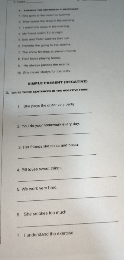 CORRECT THE SENTENCES IF HECESSARY. 
1. She goes to the beach in summer. 
2. They opens the shop in the morning 
3. I watch the news in the evening 
4. My friend watch TV at night. 
5. Bob and Peter washes their car. 
6. Pamela like going to the cinema. 
7. The show finishes at eleven o'clock. 
8. Paul loves playing tennis 
5. He always passes the exams. 
10. She never studys for the tests. 
SIMPLE PRESENT (NEGATIVE) 
3. write thesE sENtENCEs in the negative form. 
1. She plays the guitar very badly. 
_ 
2. You do your homework every day. 
_ 
3. Her friends like pizza and pasta. 
_ 
4. Bill loves sweet things. 
_ 
5. We work very hard. 
_. 
6. She smokes too much. 
_ 
7. I understand the exercise.